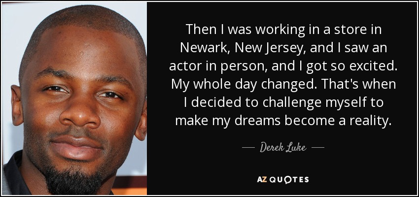 Then I was working in a store in Newark, New Jersey, and I saw an actor in person, and I got so excited. My whole day changed. That's when I decided to challenge myself to make my dreams become a reality. - Derek Luke