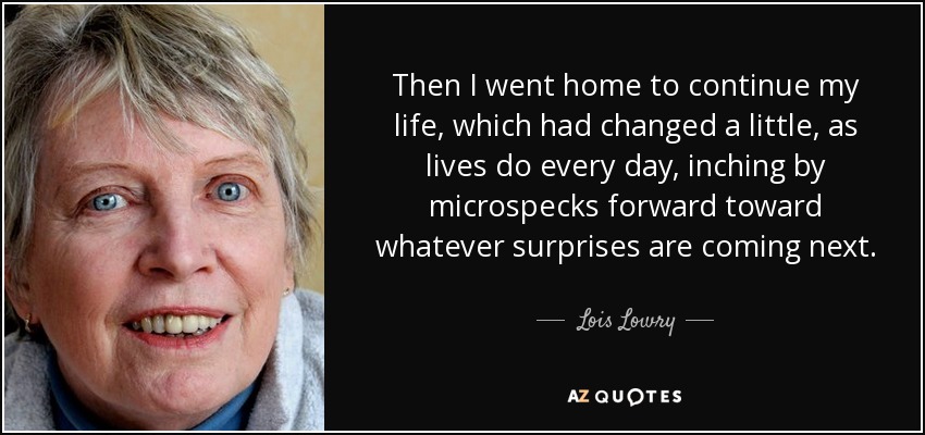 Then I went home to continue my life, which had changed a little, as lives do every day, inching by microspecks forward toward whatever surprises are coming next. - Lois Lowry