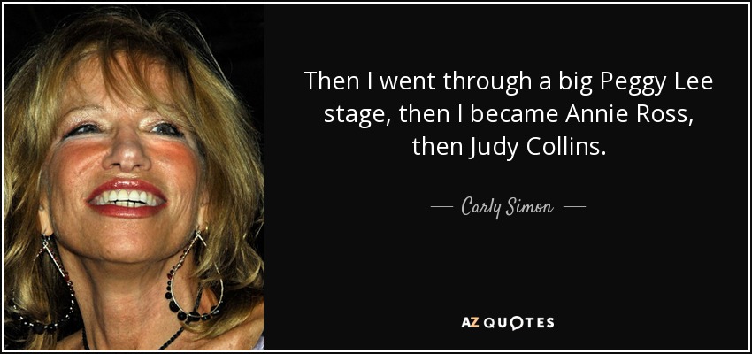 Then I went through a big Peggy Lee stage, then I became Annie Ross, then Judy Collins. - Carly Simon
