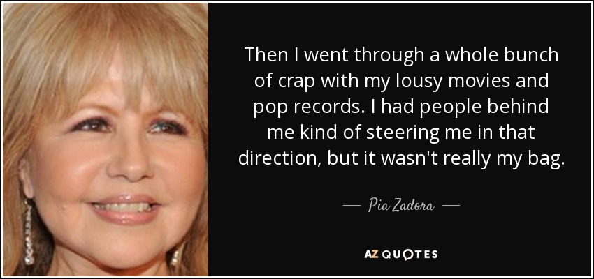 Then I went through a whole bunch of crap with my lousy movies and pop records. I had people behind me kind of steering me in that direction, but it wasn't really my bag. - Pia Zadora
