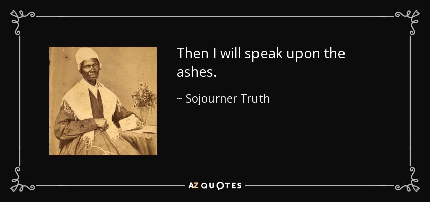 Then I will speak upon the ashes. - Sojourner Truth