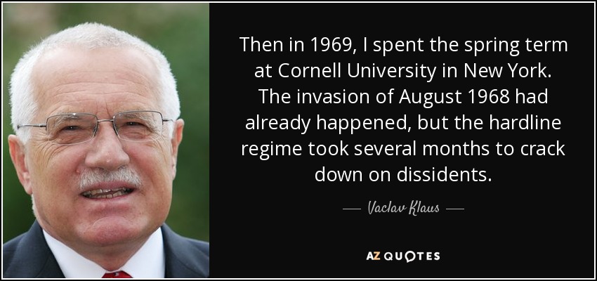 Then in 1969, I spent the spring term at Cornell University in New York. The invasion of August 1968 had already happened, but the hardline regime took several months to crack down on dissidents. - Vaclav Klaus