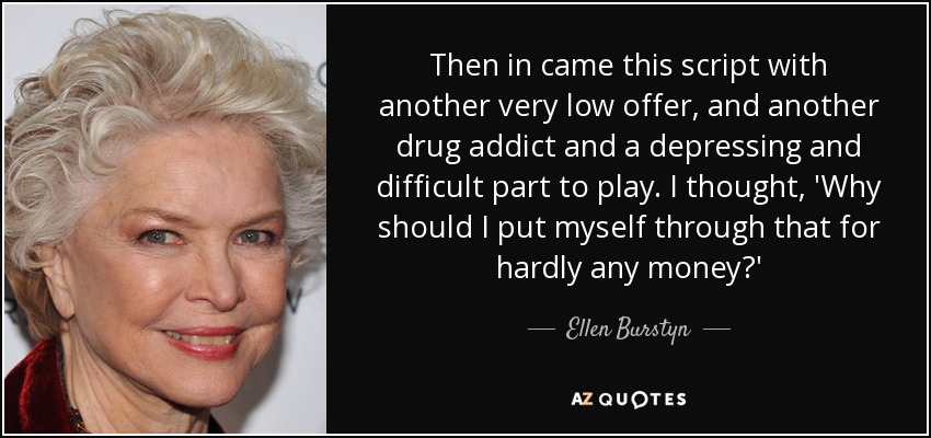 Then in came this script with another very low offer, and another drug addict and a depressing and difficult part to play. I thought, 'Why should I put myself through that for hardly any money?' - Ellen Burstyn