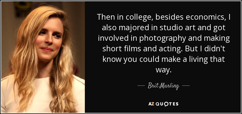 Then in college, besides economics, I also majored in studio art and got involved in photography and making short films and acting. But I didn't know you could make a living that way. - Brit Marling