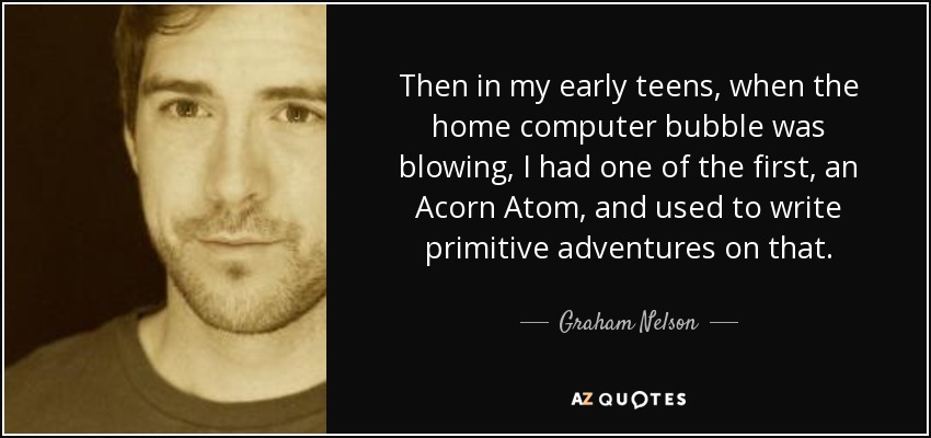 Then in my early teens, when the home computer bubble was blowing, I had one of the first, an Acorn Atom, and used to write primitive adventures on that. - Graham Nelson