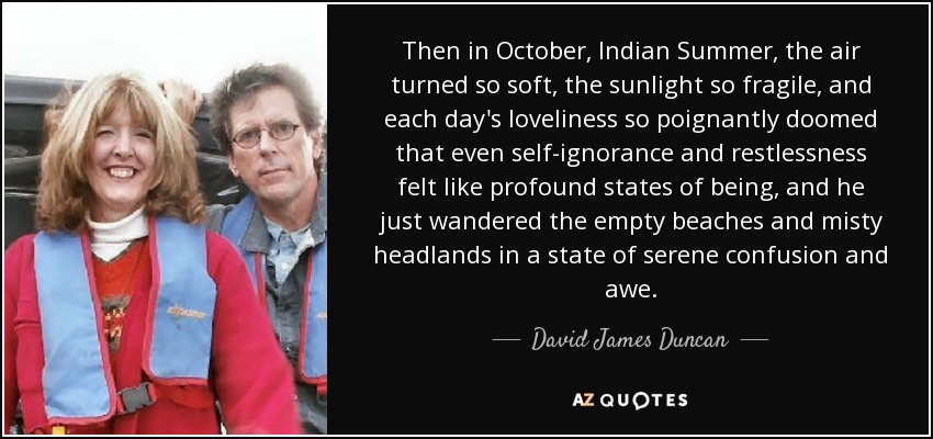 Then in October, Indian Summer, the air turned so soft, the sunlight so fragile, and each day's loveliness so poignantly doomed that even self-ignorance and restlessness felt like profound states of being, and he just wandered the empty beaches and misty headlands in a state of serene confusion and awe. - David James Duncan