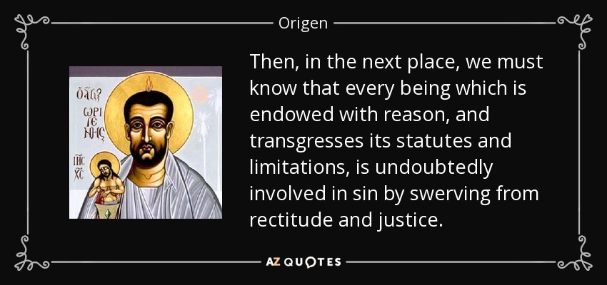 Then, in the next place, we must know that every being which is endowed with reason, and transgresses its statutes and limitations, is undoubtedly involved in sin by swerving from rectitude and justice. - Origen