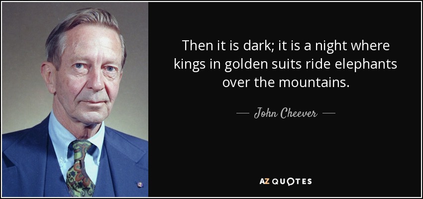 Then it is dark; it is a night where kings in golden suits ride elephants over the mountains. - John Cheever