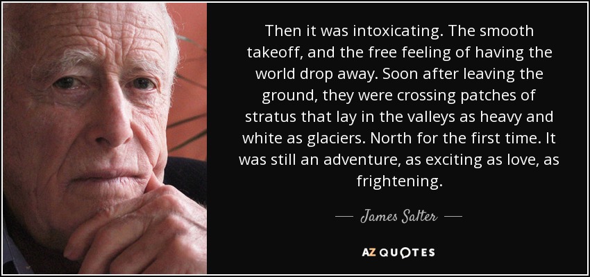 Then it was intoxicating. The smooth takeoff, and the free feeling of having the world drop away. Soon after leaving the ground, they were crossing patches of stratus that lay in the valleys as heavy and white as glaciers. North for the first time. It was still an adventure, as exciting as love, as frightening. - James Salter