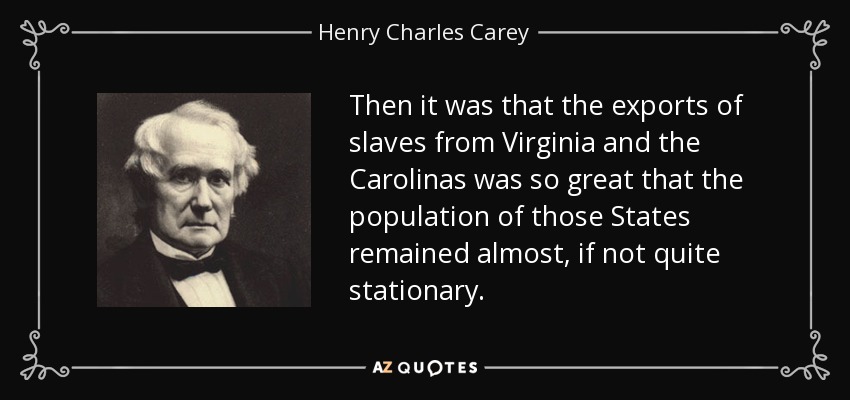 Then it was that the exports of slaves from Virginia and the Carolinas was so great that the population of those States remained almost, if not quite stationary. - Henry Charles Carey