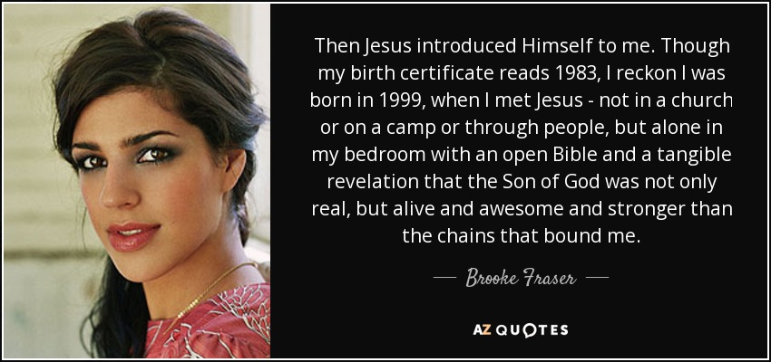 Then Jesus introduced Himself to me. Though my birth certificate reads 1983, I reckon I was born in 1999, when I met Jesus - not in a church or on a camp or through people, but alone in my bedroom with an open Bible and a tangible revelation that the Son of God was not only real, but alive and awesome and stronger than the chains that bound me. - Brooke Fraser