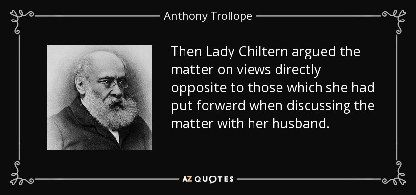 Then Lady Chiltern argued the matter on views directly opposite to those which she had put forward when discussing the matter with her husband. - Anthony Trollope