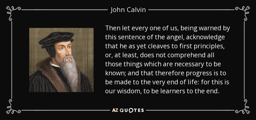 Then let every one of us, being warned by this sentence of the angel, acknowledge that he as yet cleaves to first principles, or, at least, does not comprehend all those things which are necessary to be known; and that therefore progress is to be made to the very end of life: for this is our wisdom, to be learners to the end. - John Calvin