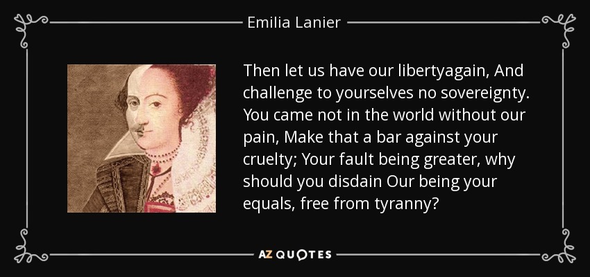 Then let us have our libertyagain, And challenge to yourselves no sovereignty. You came not in the world without our pain, Make that a bar against your cruelty; Your fault being greater, why should you disdain Our being your equals, free from tyranny? - Emilia Lanier