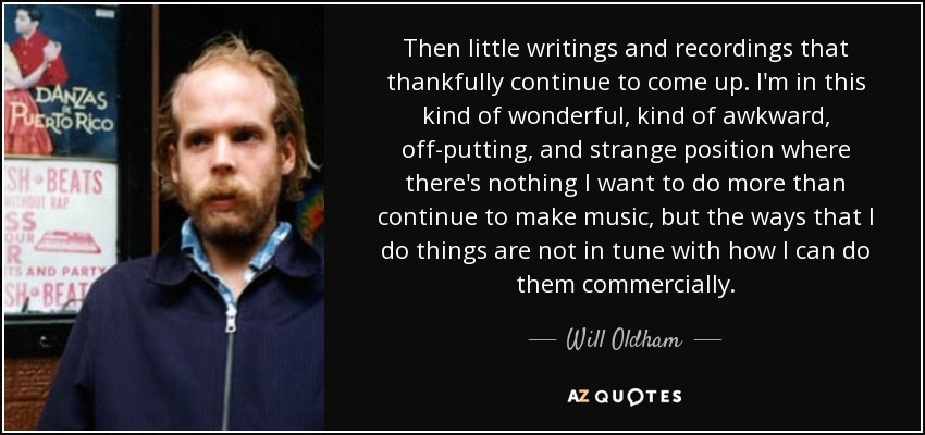 Then little writings and recordings that thankfully continue to come up. I'm in this kind of wonderful, kind of awkward, off-putting, and strange position where there's nothing I want to do more than continue to make music, but the ways that I do things are not in tune with how I can do them commercially. - Will Oldham