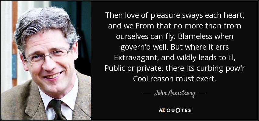 Then love of pleasure sways each heart, and we From that no more than from ourselves can fly. Blameless when govern'd well. But where it errs Extravagant, and wildly leads to ill, Public or private, there its curbing pow'r Cool reason must exert. - John Armstrong