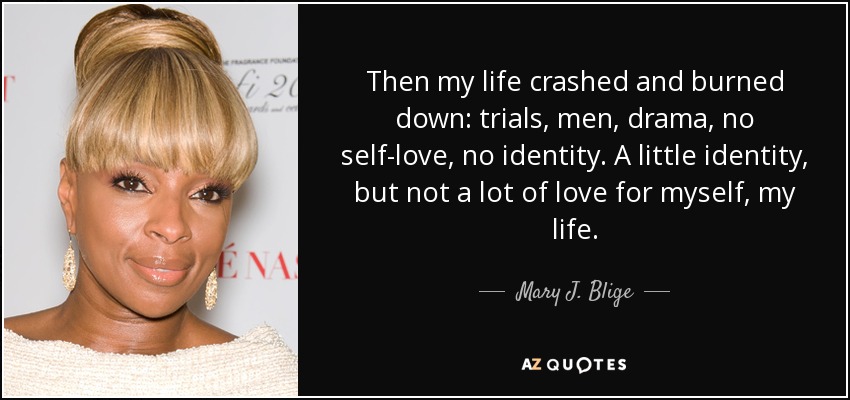 Then my life crashed and burned down: trials, men, drama, no self-love, no identity. A little identity, but not a lot of love for myself, my life. - Mary J. Blige