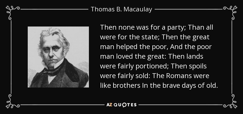 Then none was for a party; Than all were for the state; Then the great man helped the poor, And the poor man loved the great: Then lands were fairly portioned; Then spoils were fairly sold: The Romans were like brothers In the brave days of old. - Thomas B. Macaulay