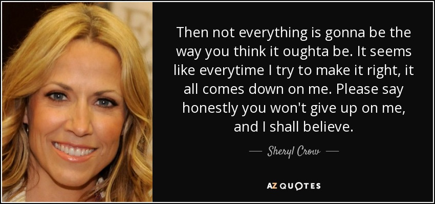 Then not everything is gonna be the way you think it oughta be. It seems like everytime I try to make it right, it all comes down on me. Please say honestly you won't give up on me, and I shall believe. - Sheryl Crow