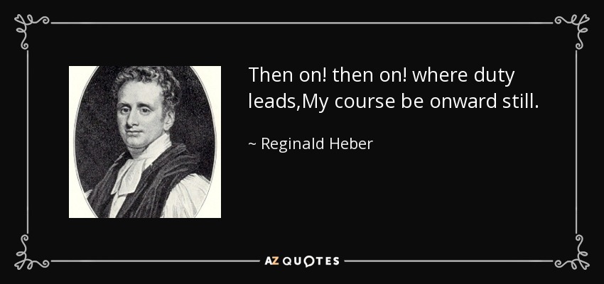Then on! then on! where duty leads,My course be onward still. - Reginald Heber