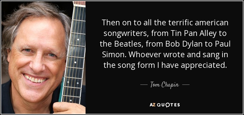 Then on to all the terrific american songwriters, from Tin Pan Alley to the Beatles, from Bob Dylan to Paul Simon. Whoever wrote and sang in the song form I have appreciated. - Tom Chapin