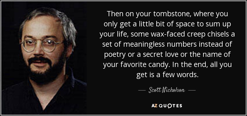 Then on your tombstone, where you only get a little bit of space to sum up your life, some wax-faced creep chisels a set of meaningless numbers instead of poetry or a secret love or the name of your favorite candy. In the end, all you get is a few words. - Scott Nicholson