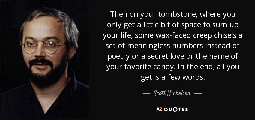 Then on your tombstone, where you only get a little bit of space to sum up your life, some wax-faced creep chisels a set of meaningless numbers instead of poetry or a secret love or the name of your favorite candy. In the end, all you get is a few words. - Scott Nicholson