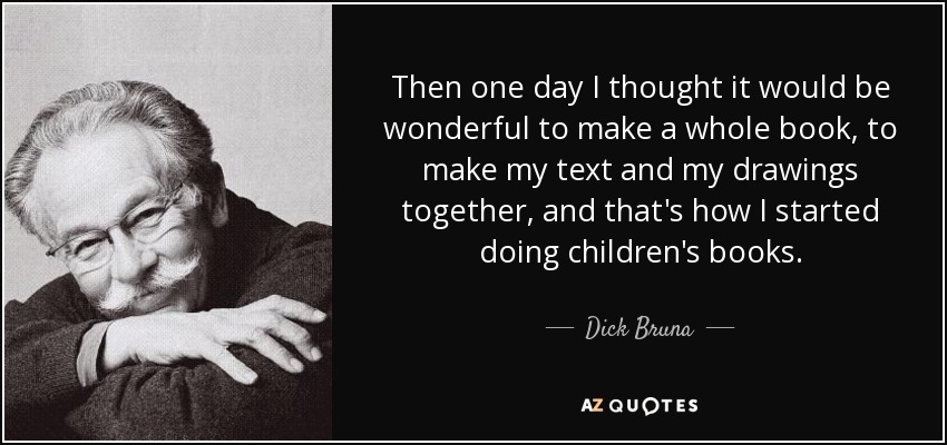 Then one day I thought it would be wonderful to make a whole book, to make my text and my drawings together, and that's how I started doing children's books. - Dick Bruna