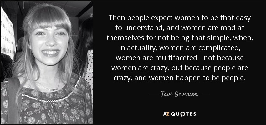 Then people expect women to be that easy to understand, and women are mad at themselves for not being that simple, when, in actuality, women are complicated, women are multifaceted - not because women are crazy, but because people are crazy, and women happen to be people. - Tavi Gevinson