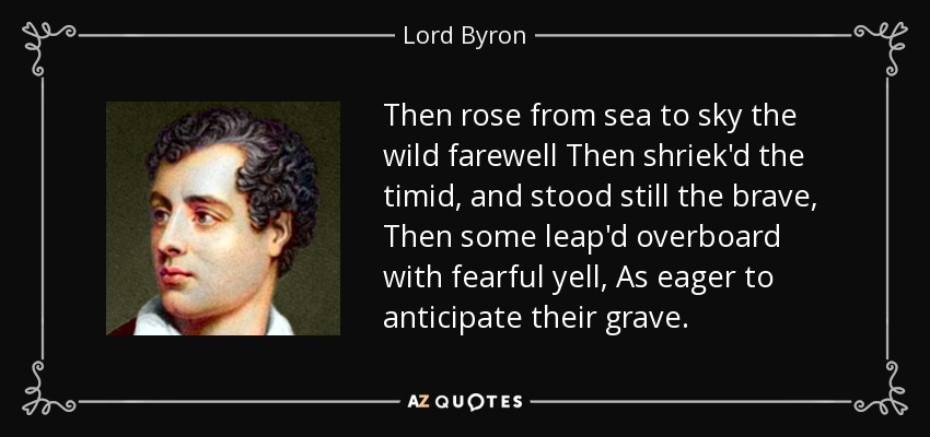 Then rose from sea to sky the wild farewell Then shriek'd the timid, and stood still the brave, Then some leap'd overboard with fearful yell, As eager to anticipate their grave. - Lord Byron