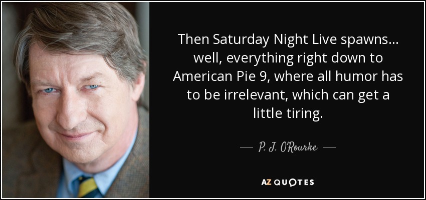 Then Saturday Night Live spawns... well, everything right down to American Pie 9, where all humor has to be irrelevant, which can get a little tiring. - P. J. O'Rourke