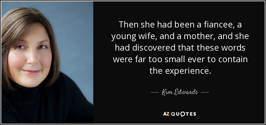 Then she had been a fiancee, a young wife, and a mother, and she had discovered that these words were far too small ever to contain the experience. - Kim Edwards