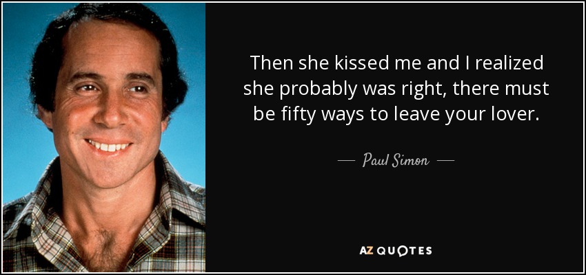 Then she kissed me and I realized she probably was right, there must be fifty ways to leave your lover. - Paul Simon