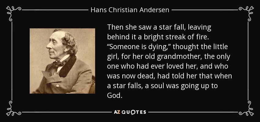 Then she saw a star fall, leaving behind it a bright streak of fire. “Someone is dying,” thought the little girl, for her old grandmother, the only one who had ever loved her, and who was now dead, had told her that when a star falls, a soul was going up to God. - Hans Christian Andersen