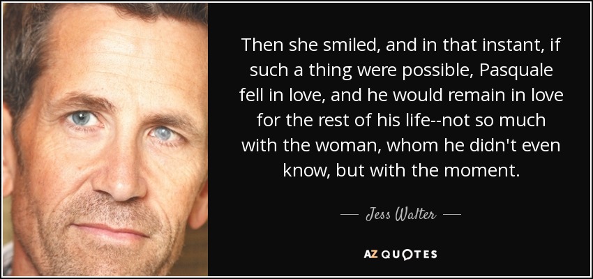 Then she smiled, and in that instant, if such a thing were possible, Pasquale fell in love, and he would remain in love for the rest of his life--not so much with the woman, whom he didn't even know, but with the moment. - Jess Walter