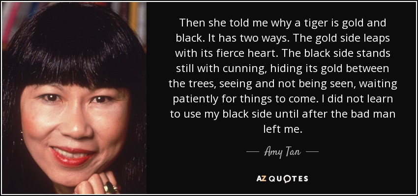 Then she told me why a tiger is gold and black. It has two ways. The gold side leaps with its fierce heart. The black side stands still with cunning, hiding its gold between the trees, seeing and not being seen, waiting patiently for things to come. I did not learn to use my black side until after the bad man left me. - Amy Tan