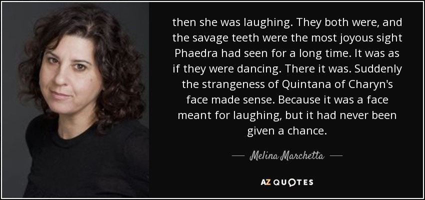 then she was laughing. They both were, and the savage teeth were the most joyous sight Phaedra had seen for a long time. It was as if they were dancing. There it was. Suddenly the strangeness of Quintana of Charyn's face made sense. Because it was a face meant for laughing, but it had never been given a chance. - Melina Marchetta