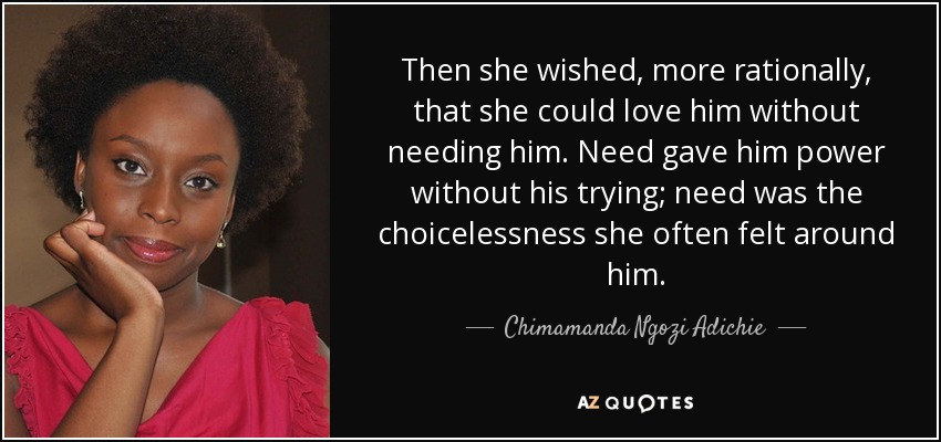 Then she wished, more rationally, that she could love him without needing him. Need gave him power without his trying; need was the choicelessness she often felt around him. - Chimamanda Ngozi Adichie
