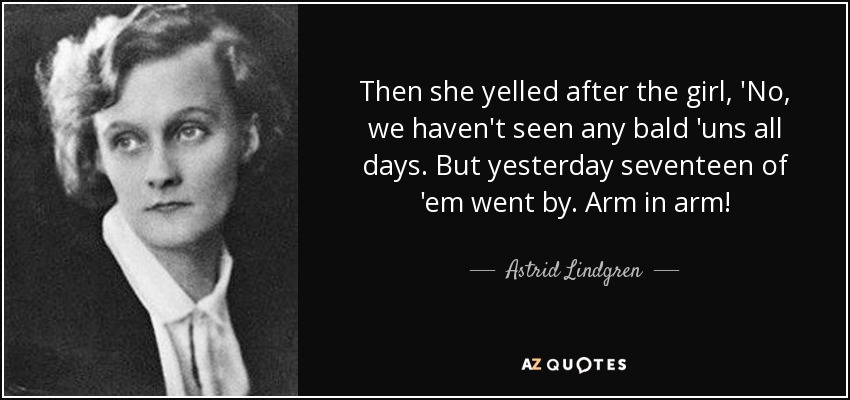 Then she yelled after the girl, 'No, we haven't seen any bald 'uns all days. But yesterday seventeen of 'em went by. Arm in arm! - Astrid Lindgren