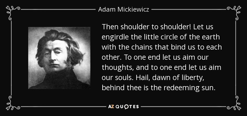 Then shoulder to shoulder! Let us engirdle the little circle of the earth with the chains that bind us to each other. To one end let us aim our thoughts, and to one end let us aim our souls. Hail, dawn of liberty, behind thee is the redeeming sun. - Adam Mickiewicz