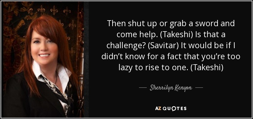 Then shut up or grab a sword and come help. (Takeshi) Is that a challenge? (Savitar) It would be if I didn’t know for a fact that you’re too lazy to rise to one. (Takeshi) - Sherrilyn Kenyon