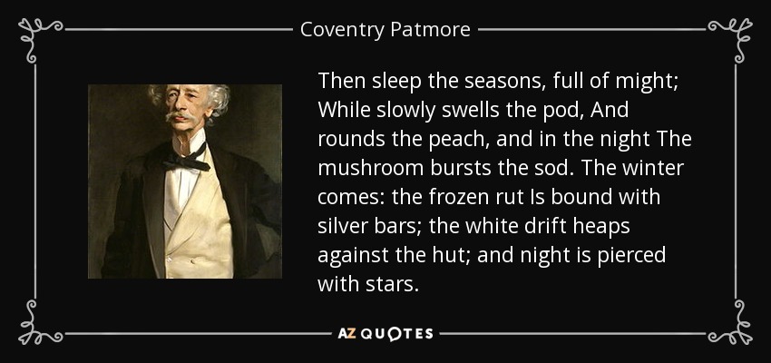 Then sleep the seasons, full of might; While slowly swells the pod, And rounds the peach, and in the night The mushroom bursts the sod. The winter comes: the frozen rut Is bound with silver bars; the white drift heaps against the hut; and night is pierced with stars. - Coventry Patmore