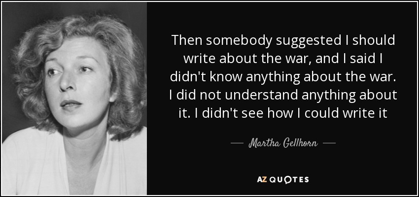 Then somebody suggested I should write about the war, and I said I didn't know anything about the war. I did not understand anything about it. I didn't see how I could write it - Martha Gellhorn