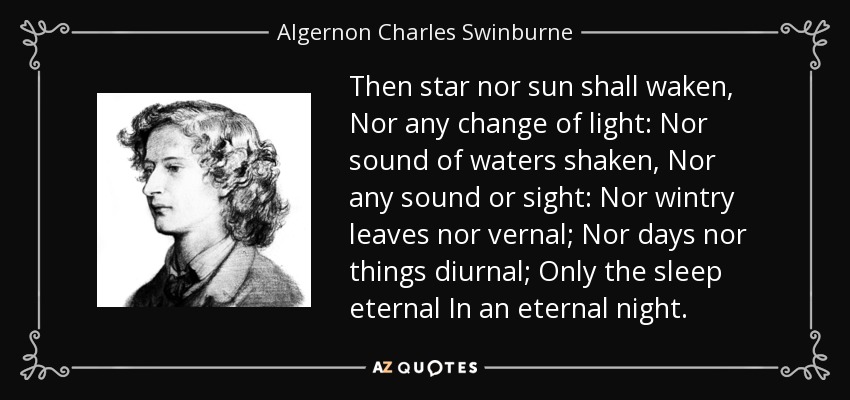 Then star nor sun shall waken, Nor any change of light: Nor sound of waters shaken, Nor any sound or sight: Nor wintry leaves nor vernal; Nor days nor things diurnal; Only the sleep eternal In an eternal night. - Algernon Charles Swinburne