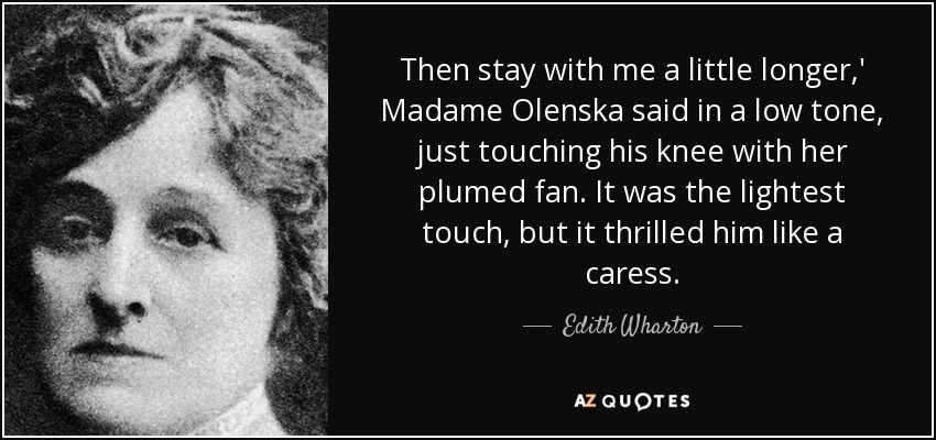 Then stay with me a little longer,' Madame Olenska said in a low tone, just touching his knee with her plumed fan. It was the lightest touch, but it thrilled him like a caress. - Edith Wharton
