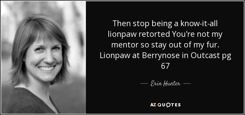 Then stop being a know-it-all lionpaw retorted You're not my mentor so stay out of my fur. Lionpaw at Berrynose in Outcast pg 67 - Erin Hunter