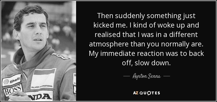 Then suddenly something just kicked me. I kind of woke up and realised that I was in a different atmosphere than you normally are. My immediate reaction was to back off, slow down. - Ayrton Senna