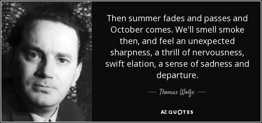 Then summer fades and passes and October comes. We'll smell smoke then, and feel an unexpected sharpness, a thrill of nervousness, swift elation, a sense of sadness and departure. - Thomas Wolfe