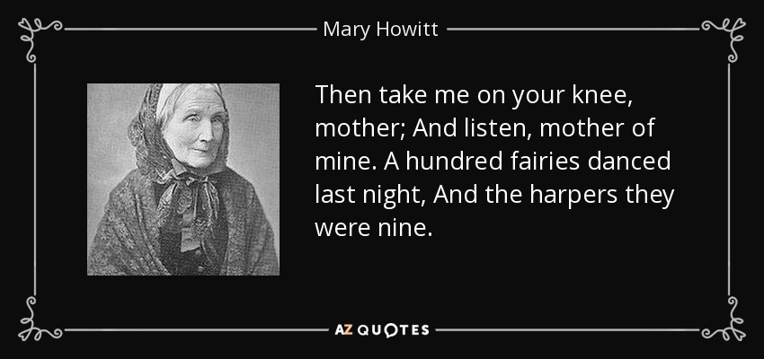 Then take me on your knee, mother; And listen, mother of mine. A hundred fairies danced last night, And the harpers they were nine. - Mary Howitt