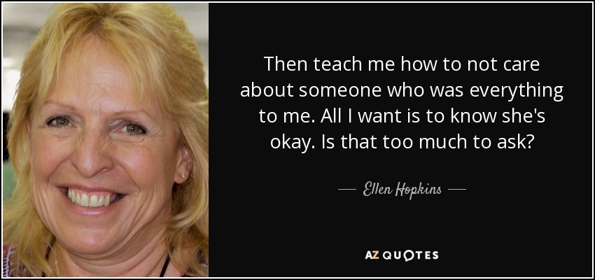 Then teach me how to not care about someone who was everything to me. All I want is to know she's okay. Is that too much to ask? - Ellen Hopkins